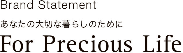 Brand Statement
あなたの大切な暮らしのために
For Precious Life